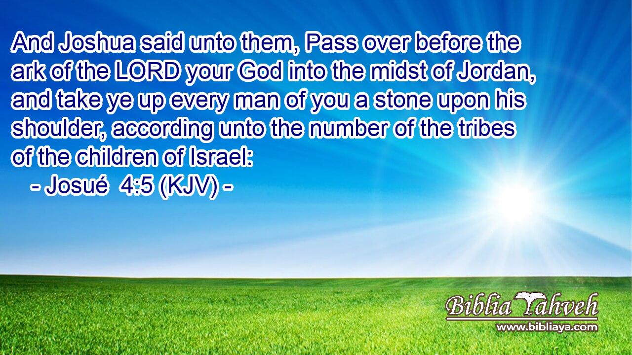 And Joshua said unto them, Pass over before the ark of the LORD your God into the midst of Jordan, and take ye up every man of you a stone upon his shoulder, according unto the number of the tribes of the children of Israel: