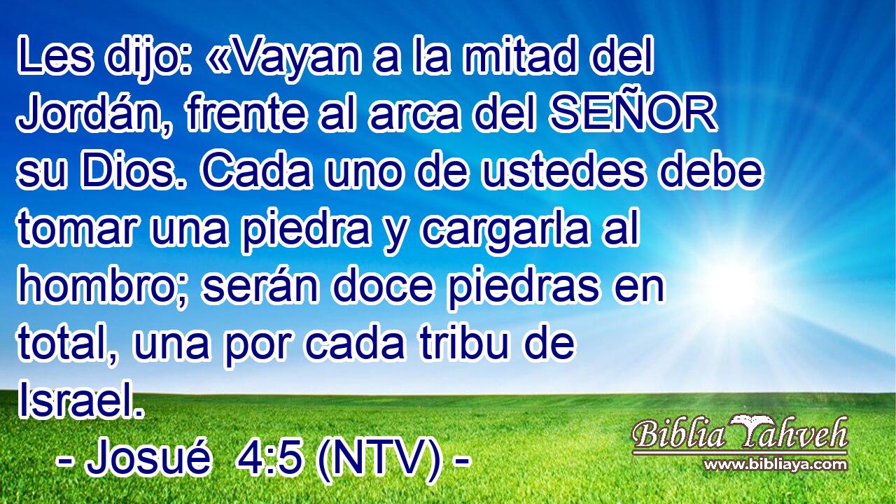 Les dijo: «Vayan a la mitad del Jordán, frente al arca del SEÑOR su Dios. Cada uno de ustedes debe tomar una piedra y cargarla al hombro; serán doce piedras en total, una por cada tribu de Israel.