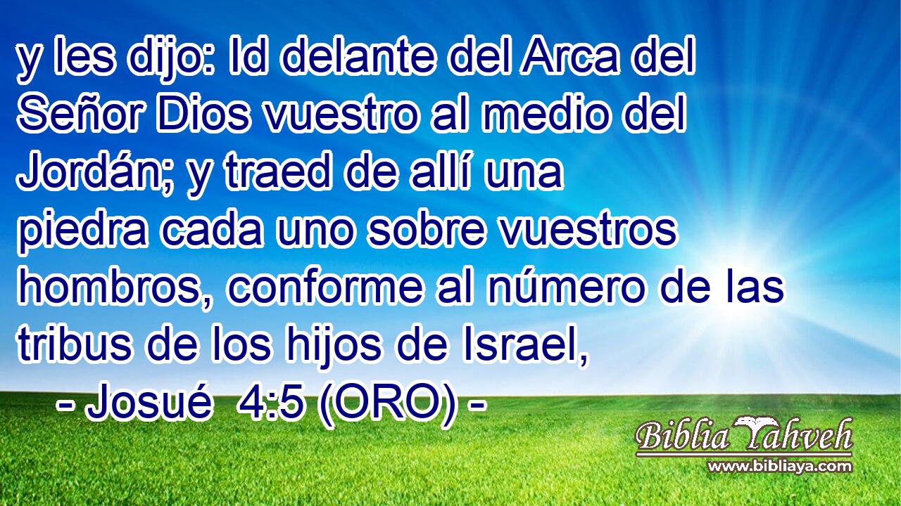  y les dijo: Id delante del Arca del Señor Dios vuestro al medio del Jordán; y traed de allí una piedra cada uno sobre vuestros hombros, conforme al número de las tribus de los hijos de Israel, 
