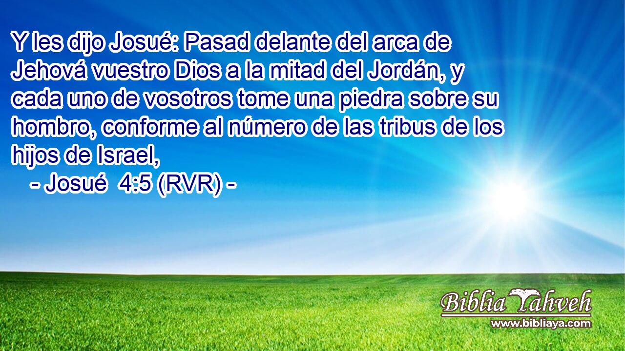 Y les dijo Josué: Pasad delante del arca de Jehová vuestro Dios a la mitad del Jordán, y cada uno de vosotros tome una piedra sobre su hombro, conforme al número de las tribus de los hijos de Israel,