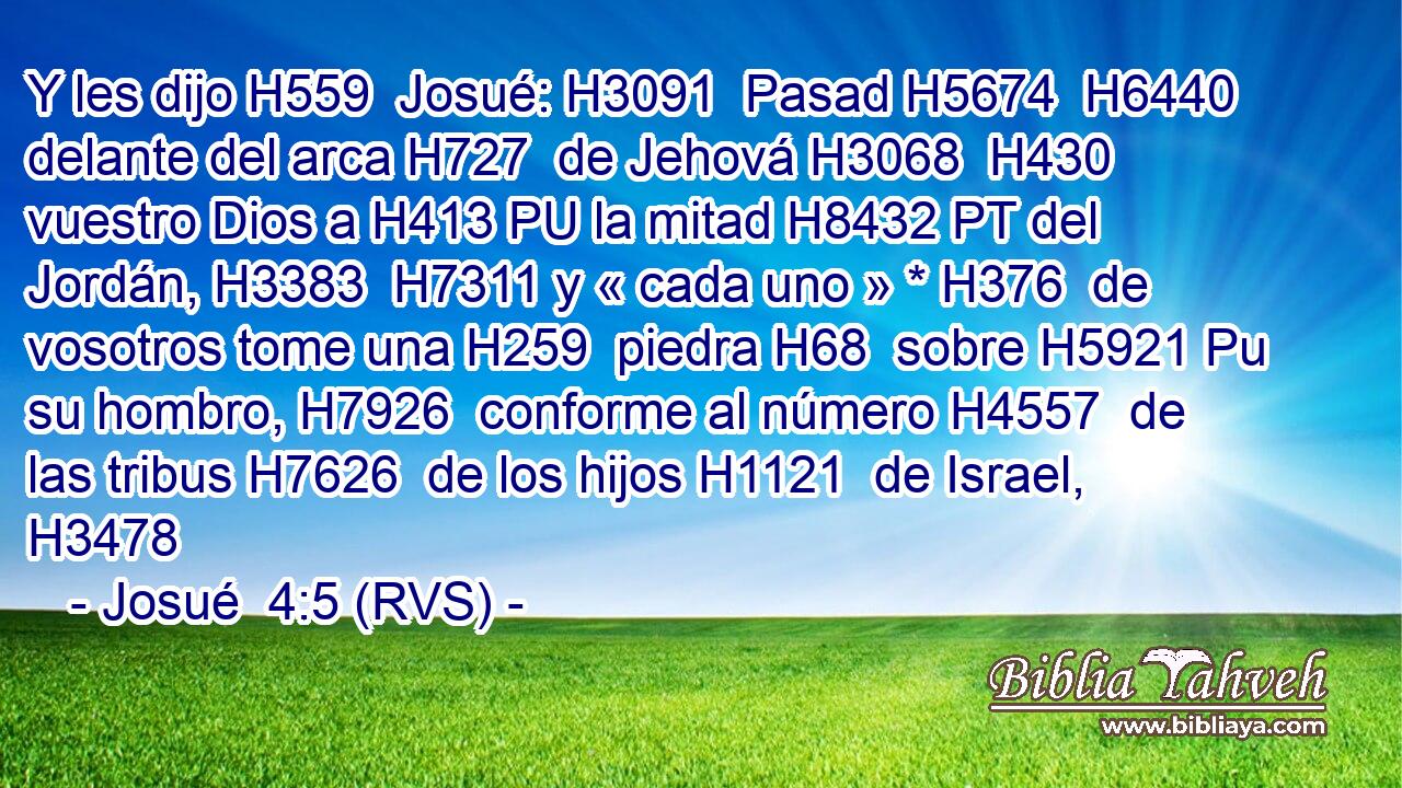 Y les dijo H559  Josué: H3091  Pasad H5674  H6440 delante del arca H727  de Jehová H3068  H430 vuestro Dios a H413 PU la mitad H8432 PT del Jordán, H3383  H7311 y « cada uno » * H376  de vosotros tome una H259  piedra H68  sobre H5921 Pu su hombro, H7926  conforme al número H4557  de las tribus H7626  de los hijos H1121  de Israel, H3478  