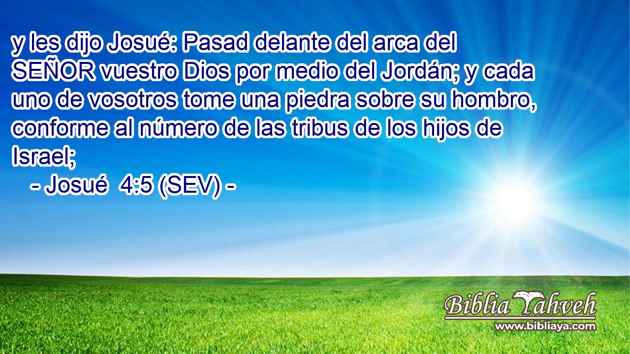 y les dijo Josué: Pasad delante del arca del SEÑOR vuestro Dios por medio del Jordán; y cada uno de vosotros tome una piedra sobre su hombro, conforme al número de las tribus de los hijos de Israel;