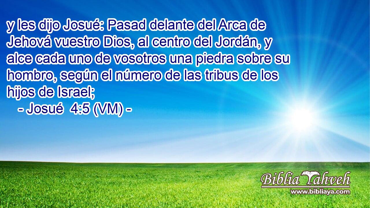  y les dijo Josué: Pasad delante del Arca de Jehová vuestro Dios, al centro del Jordán, y alce cada uno de vosotros una piedra sobre su hombro, según el número de las tribus de los hijos de Israel; 