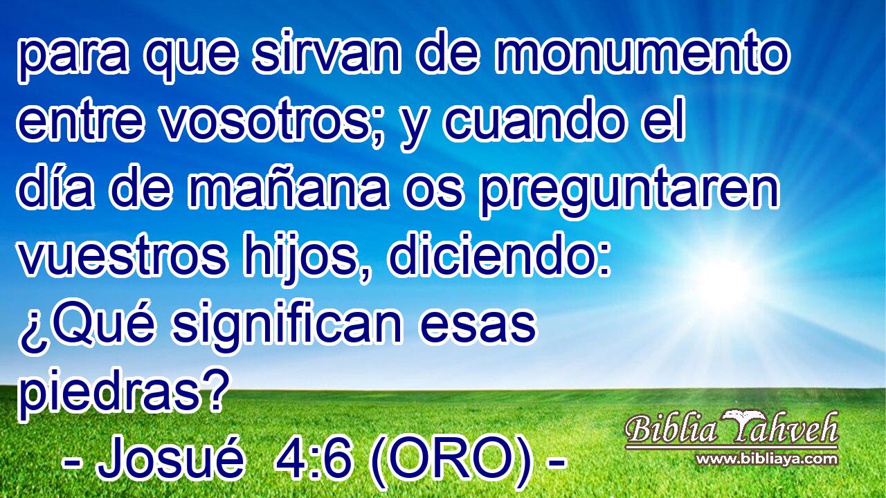  para que sirvan de monumento entre vosotros; y cuando el día de mañana os preguntaren vuestros hijos, diciendo: ¿Qué significan esas piedras? 