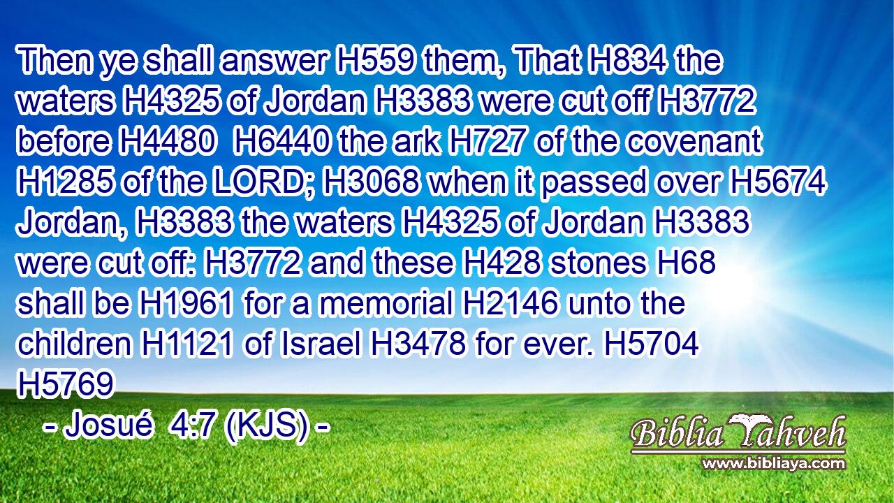 Then ye shall answer H559 them, That H834 the waters H4325 of Jordan H3383 were cut off H3772 before H4480  H6440 the ark H727 of the covenant H1285 of the LORD; H3068 when it passed over H5674 Jordan, H3383 the waters H4325 of Jordan H3383 were cut off: H3772 and these H428 stones H68 shall be H1961 for a memorial H2146 unto the children H1121 of Israel H3478 for ever. H5704 H5769