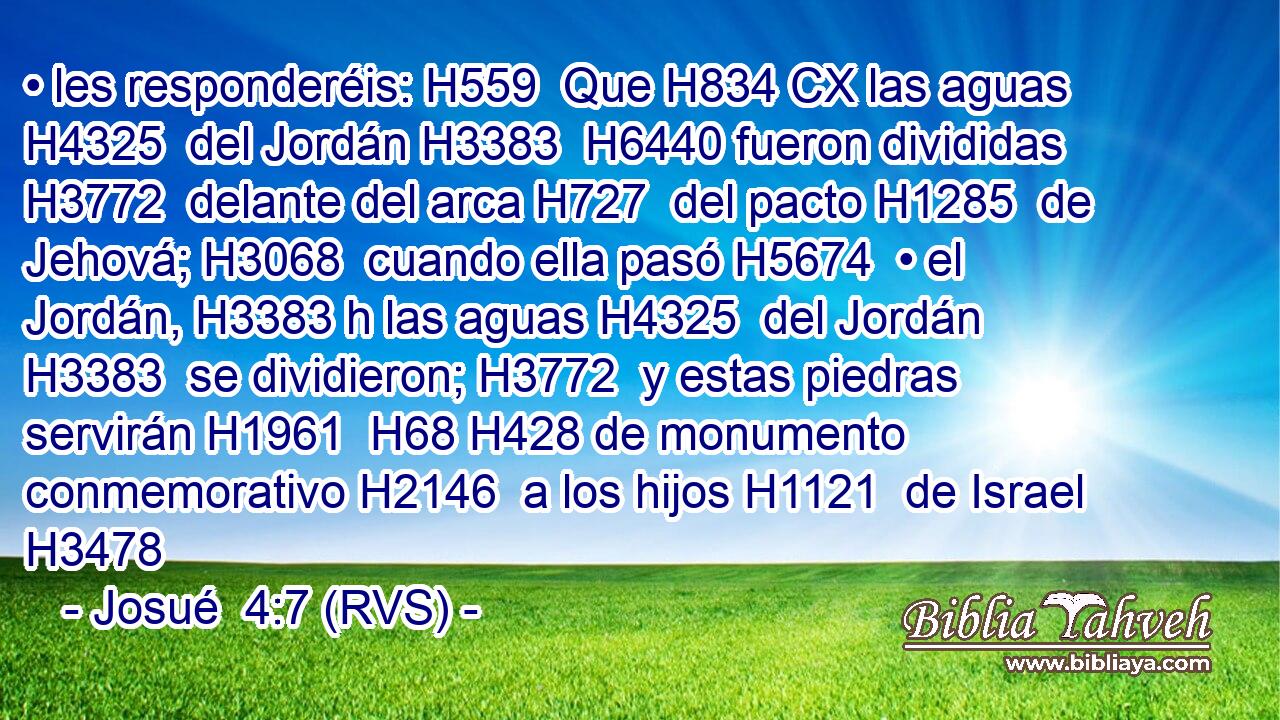 • les responderéis: H559  Que H834 CX las aguas H4325  del Jordán H3383  H6440 fueron divididas H3772  delante del arca H727  del pacto H1285  de Jehová; H3068  cuando ella pasó H5674  • el Jordán, H3383 h las aguas H4325  del Jordán H3383  se dividieron; H3772  y estas piedras servirán H1961  H68 H428 de monumento conmemorativo H2146  a los hijos H1121  de Israel H3478 
