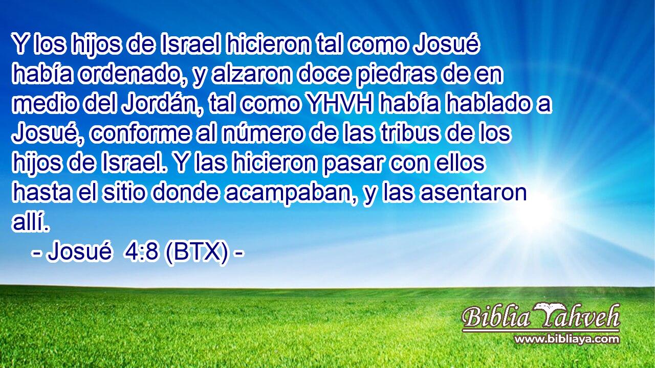 Y los hijos de Israel hicieron tal como Josué había ordenado, y alzaron doce piedras de en medio del Jordán, tal como YHVH había hablado a Josué, conforme al número de las tribus de los hijos de Israel. Y las hicieron pasar con ellos hasta el sitio donde acampaban, y las asentaron allí.