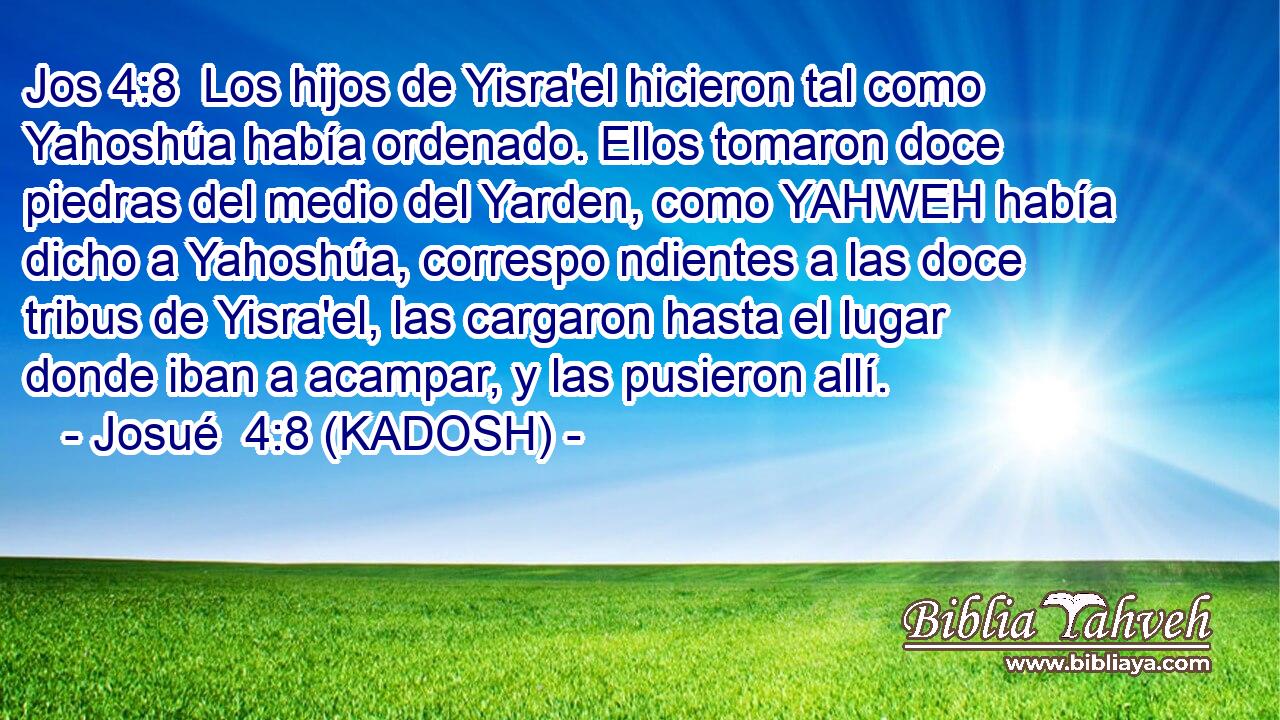  Los hijos de Yisra'el hicieron tal como Yahoshúa había ordenado. Ellos tomaron doce piedras del medio del Yarden, como YAHWEH había dicho a Yahoshúa, correspo ndientes a las doce tribus de Yisra'el, las cargaron hasta el lugar donde iban a acampar, y las pusieron allí. 