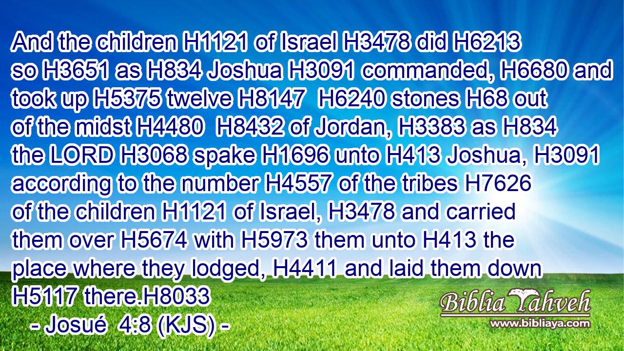 And the children H1121 of Israel H3478 did H6213 so H3651 as H834 Joshua H3091 commanded, H6680 and took up H5375 twelve H8147  H6240 stones H68 out of the midst H4480  H8432 of Jordan, H3383 as H834 the LORD H3068 spake H1696 unto H413 Joshua, H3091 according to the number H4557 of the tribes H7626 of the children H1121 of Israel, H3478 and carried them over H5674 with H5973 them unto H413 the place where they lodged, H4411 and laid them down H5117 there.H8033