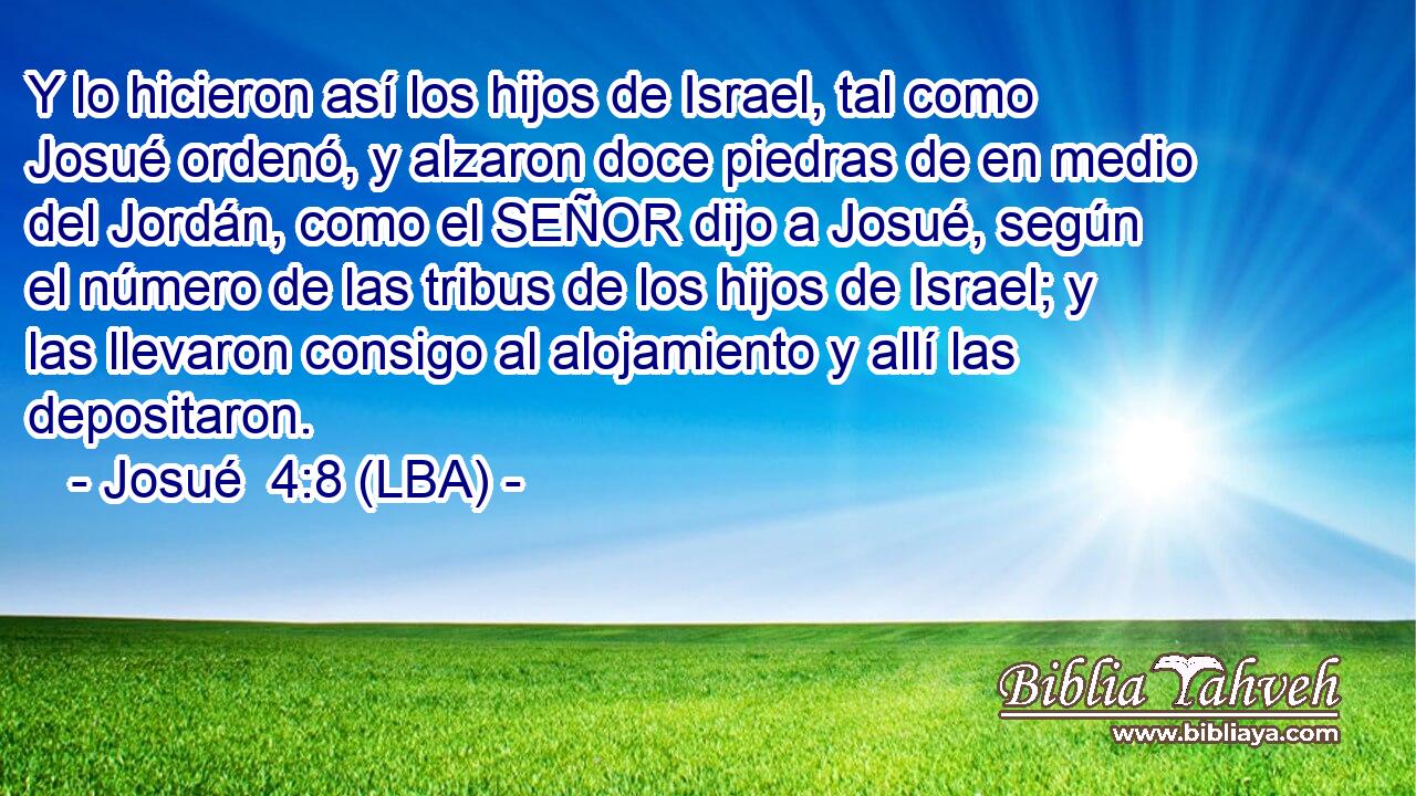 Y lo hicieron así los hijos de Israel, tal como Josué ordenó, y alzaron doce piedras de en medio del Jordán, como el SEÑOR dijo a Josué, según el número de las tribus de los hijos de Israel; y las llevaron consigo al alojamiento y allí las depositaron.