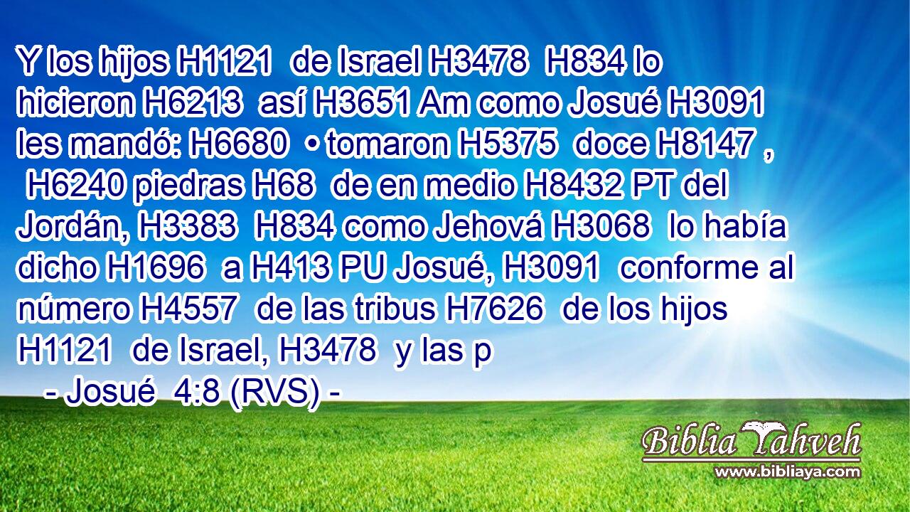 Y los hijos H1121  de Israel H3478  H834 lo hicieron H6213  así H3651 Am como Josué H3091  les mandó: H6680  • tomaron H5375  doce H8147 ,  H6240 piedras H68  de en medio H8432 PT del Jordán, H3383  H834 como Jehová H3068  lo había dicho H1696  a H413 PU Josué, H3091  conforme al número H4557  de las tribus H7626  de los hijos H1121  de Israel, H3478  y las p