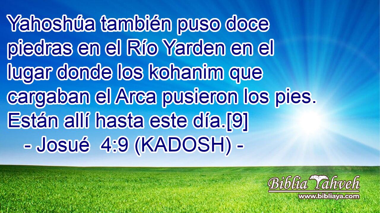  Yahoshúa también puso doce piedras en el Río Yarden en el lugar donde los kohanim que cargaban el Arca pusieron los pies. Están allí hasta este día.[9] 