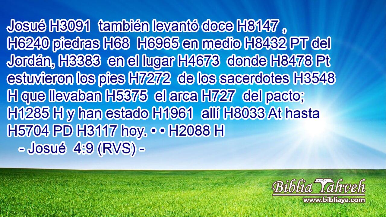Josué H3091  también levantó doce H8147 ,  H6240 piedras H68  H6965 en medio H8432 PT del Jordán, H3383  en el lugar H4673  donde H8478 Pt estuvieron los pies H7272  de los sacerdotes H3548 H que llevaban H5375  el arca H727  del pacto; H1285 H y han estado H1961  allí H8033 At hasta H5704 PD H3117 hoy. • • H2088 H 