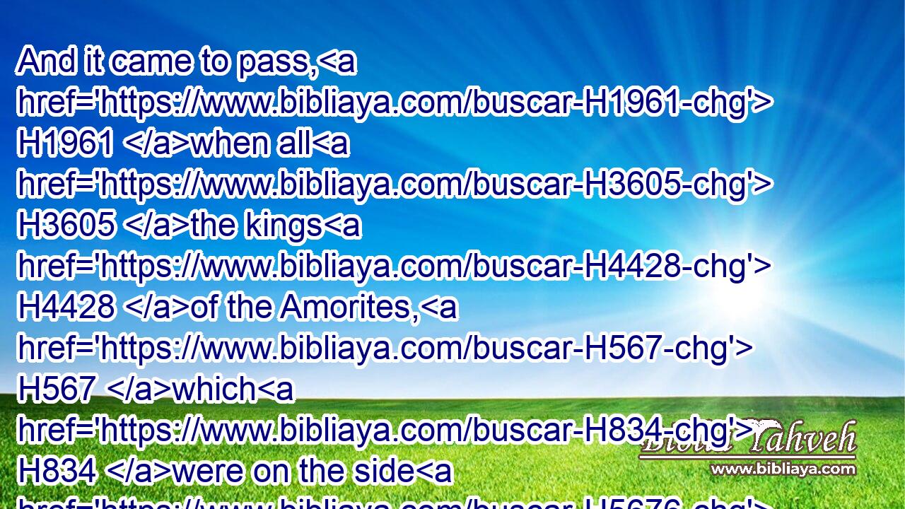 And it came to pass, H1961 when all H3605 the kings H4428 of the Amorites, H567 which H834 were on the side H5676 of Jordan H3383 westward, H3220 and all H3605 the kings H4428 of the Canaanites, H3669 which H834 were by H5921 the sea, H3220 heard H8085 (H853) that H834 the LORD H3068 had dried up H3001 (H853) the waters H4325 of Jordan H3383 from before H4480  H6440 the children H1121 of Israel, H3478 until H5704 we were passed over, H5674 that their heart H3824 melted, H4549 neither H3808 was H1961 there spirit H7307 in them any more, H5750 because H4480  H6440 of the children H1121 of Israel.H3478