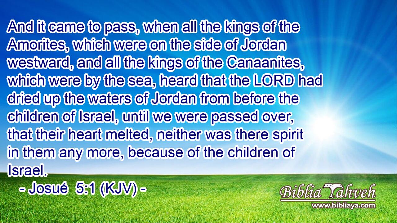 And it came to pass, when all the kings of the Amorites, which were on the side of Jordan westward, and all the kings of the Canaanites, which were by the sea, heard that the LORD had dried up the waters of Jordan from before the children of Israel, until we were passed over, that their heart melted, neither was there spirit in them any more, because of the children of Israel.