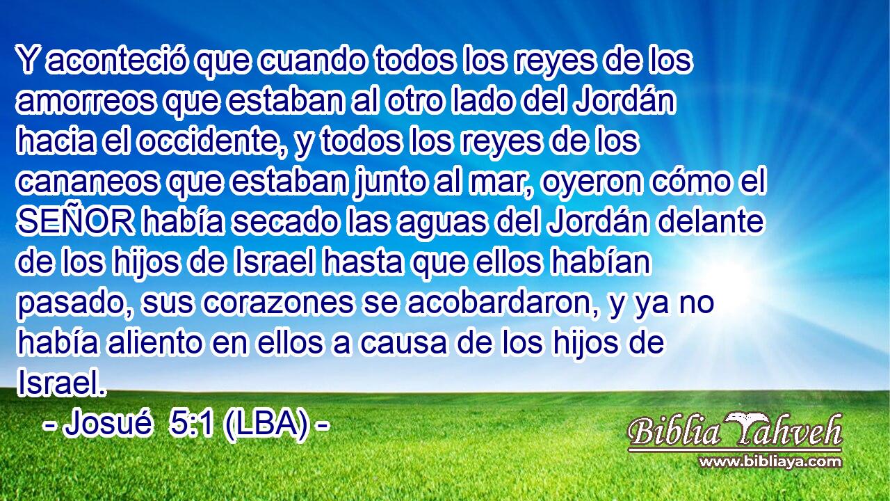 Y aconteció que cuando todos los reyes de los amorreos que estaban al otro lado del Jordán hacia el occidente, y todos los reyes de los cananeos que estaban junto al mar, oyeron cómo el SEÑOR había secado las aguas del Jordán delante de los hijos de Israel hasta que ellos habían pasado, sus corazones se acobardaron, y ya no había aliento en ellos a causa de los hijos de Israel.