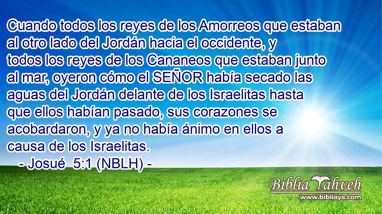  Cuando todos los reyes de los Amorreos que estaban al otro lado del Jordán hacia el occidente, y todos los reyes de los Cananeos que estaban junto al mar, oyeron cómo el SEÑOR había secado las aguas del Jordán delante de los Israelitas hasta que ellos habían pasado, sus corazones se acobardaron, y ya no había ánimo en ellos a causa de los Israelitas. 