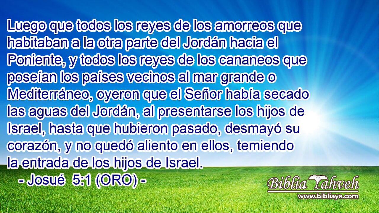  Luego que todos los reyes de los amorreos que habitaban a la otra parte del Jordán hacia el Poniente, y todos los reyes de los cananeos que poseían los países vecinos al mar grande o Mediterráneo, oyeron que el Señor había secado las aguas del Jordán, al presentarse los hijos de Israel, hasta que hubieron pasado, desmayó su corazón, y no quedó aliento en ellos, temiendo la entrada de los hijos de Israel. 