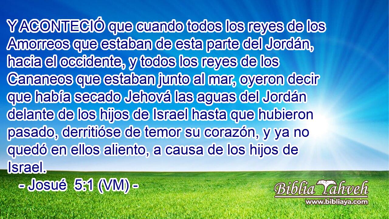  Y ACONTECIÓ que cuando todos los reyes de los Amorreos que estaban de esta parte del Jordán, hacia el occidente, y todos los reyes de los Cananeos que estaban junto al mar, oyeron decir que había secado Jehová las aguas del Jordán delante de los hijos de Israel hasta que hubieron pasado, derritióse de temor su corazón, y ya no quedó en ellos aliento, a causa de los hijos de Israel. 