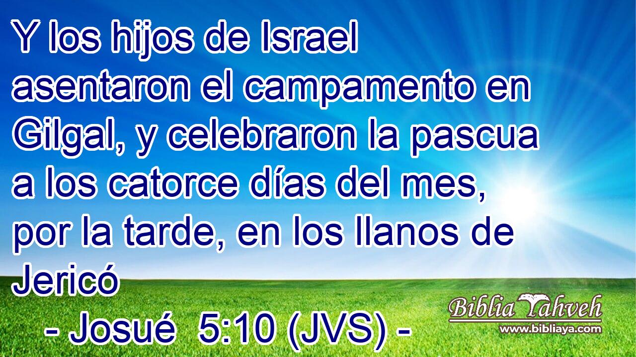 Y los hijos de Israel asentaron el campamento en Gilgal, y celebraron la pascua a los catorce días del mes, por la tarde, en los llanos de Jericó