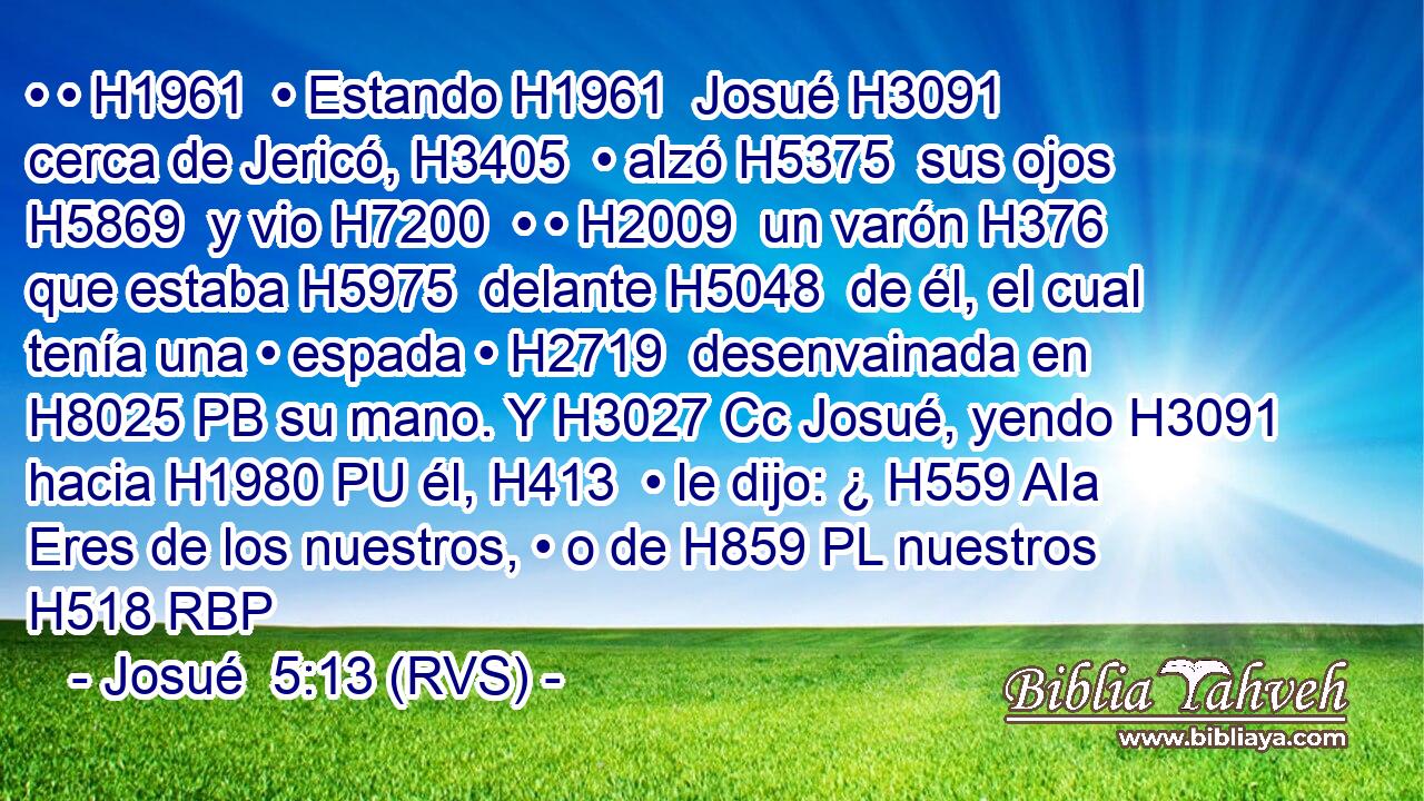 • • H1961  • Estando H1961  Josué H3091  cerca de Jericó, H3405  • alzó H5375  sus ojos H5869  y vio H7200  • • H2009  un varón H376  que estaba H5975  delante H5048  de él, el cual tenía una • espada • H2719  desenvainada en H8025 PB su mano. Y H3027 Cc Josué, yendo H3091  hacia H1980 PU él, H413  • le dijo: ¿ H559 AIa Eres de los nuestros, • o de H859 PL nuestros H518 RBP