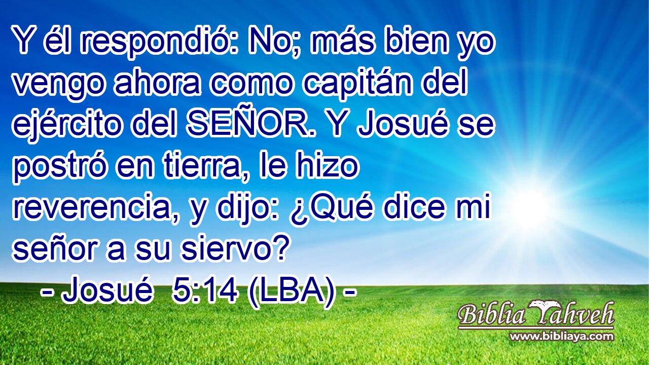Y él respondió: No; más bien yo vengo ahora como capitán del ejército del SEÑOR. Y Josué se postró en tierra, le hizo reverencia, y dijo: ¿Qué dice mi señor a su siervo?