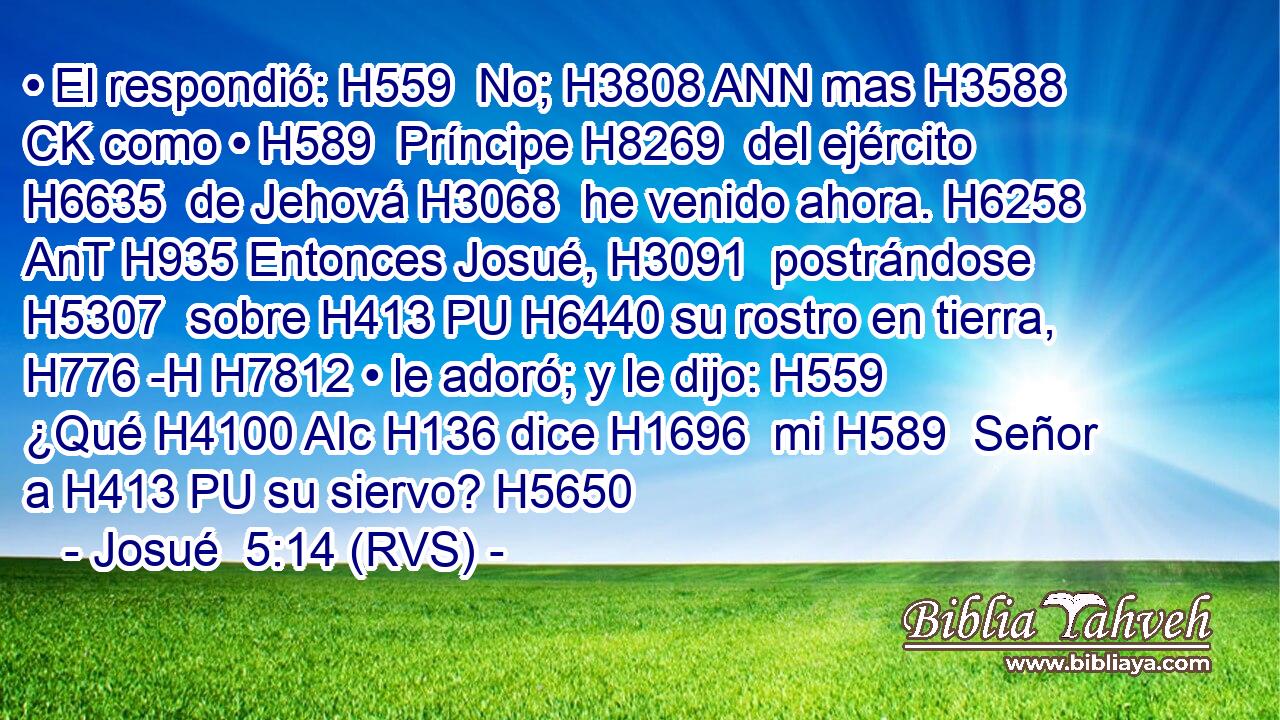 • El respondió: H559  No; H3808 ANN mas H3588 CK como • H589  Príncipe H8269  del ejército H6635  de Jehová H3068  he venido ahora. H6258 AnT H935 Entonces Josué, H3091  postrándose H5307  sobre H413 PU H6440 su rostro en tierra, H776 -H H7812 • le adoró; y le dijo: H559  ¿Qué H4100 AIc H136 dice H1696  mi H589  Señor a H413 PU su siervo? H5650  