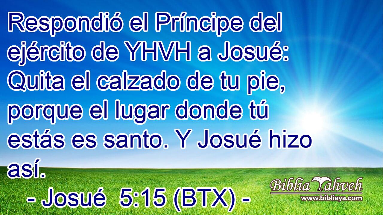 Respondió el Príncipe del ejército de YHVH a Josué: Quita el calzado de tu pie, porque el lugar donde tú estás es santo. Y Josué hizo así.