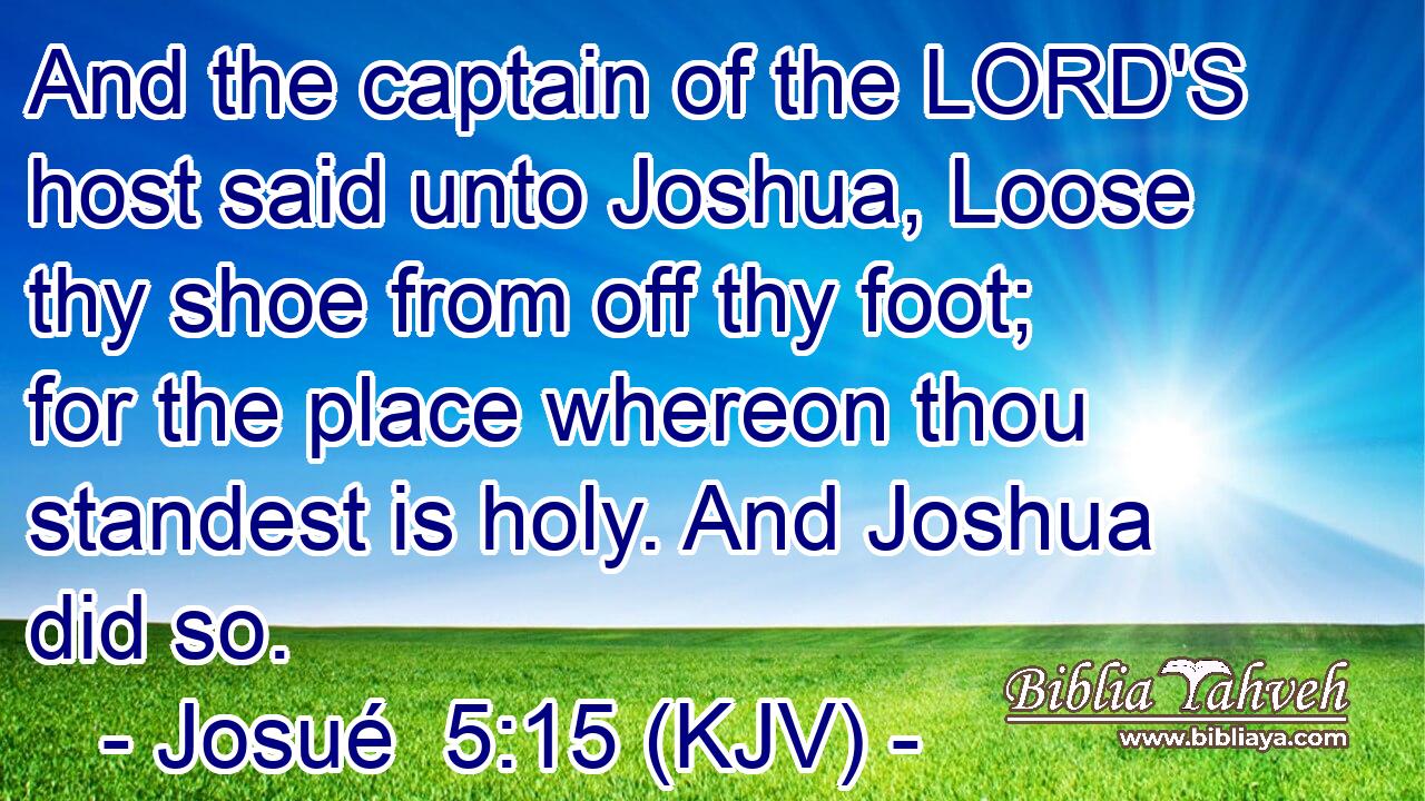 And the captain of the LORD'S host said unto Joshua, Loose thy shoe from off thy foot; for the place whereon thou standest is holy. And Joshua did so.