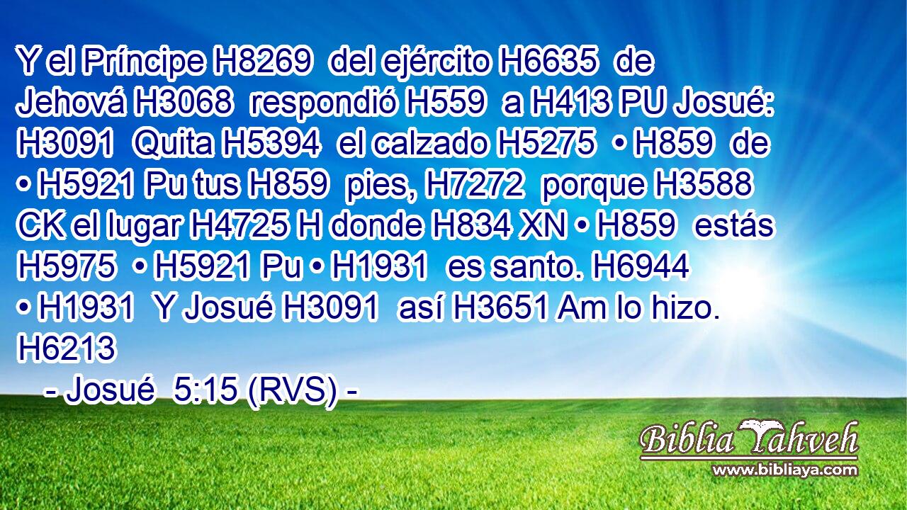 Y el Príncipe H8269  del ejército H6635  de Jehová H3068  respondió H559  a H413 PU Josué: H3091  Quita H5394  el calzado H5275  • H859  de • H5921 Pu tus H859  pies, H7272  porque H3588 CK el lugar H4725 H donde H834 XN • H859  estás H5975  • H5921 Pu • H1931  es santo. H6944  • H1931  Y Josué H3091  así H3651 Am lo hizo. H6213  