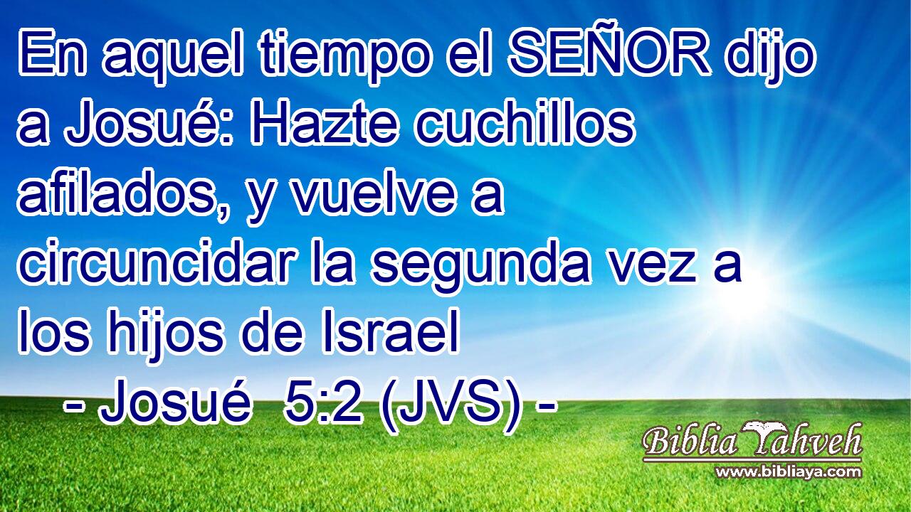 En aquel tiempo el SEÑOR dijo a Josué: Hazte cuchillos afilados, y vuelve a circuncidar la segunda vez a los hijos de Israel