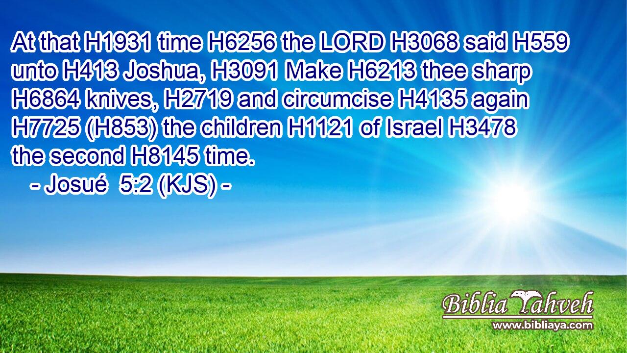 At that H1931 time H6256 the LORD H3068 said H559 unto H413 Joshua, H3091 Make H6213 thee sharp H6864 knives, H2719 and circumcise H4135 again H7725 (H853) the children H1121 of Israel H3478 the second H8145 time.