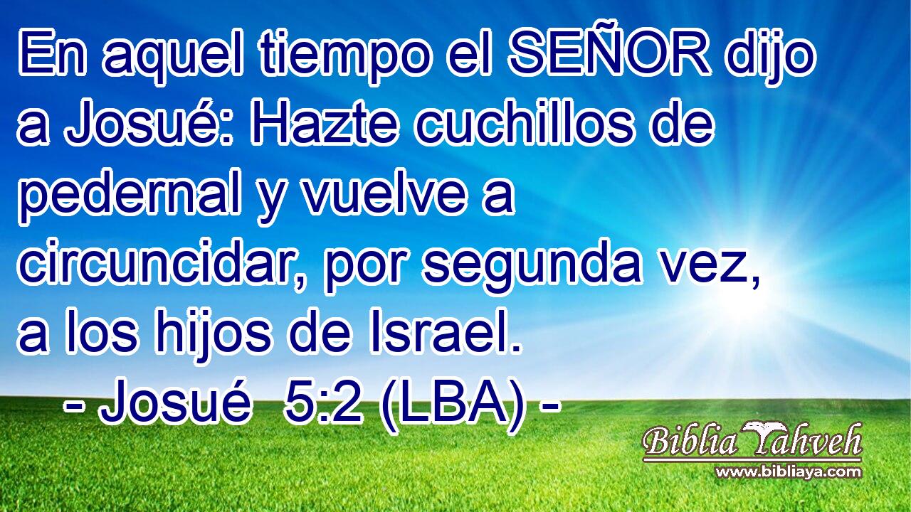 En aquel tiempo el SEÑOR dijo a Josué: Hazte cuchillos de pedernal y vuelve a circuncidar, por segunda vez, a los hijos de Israel.