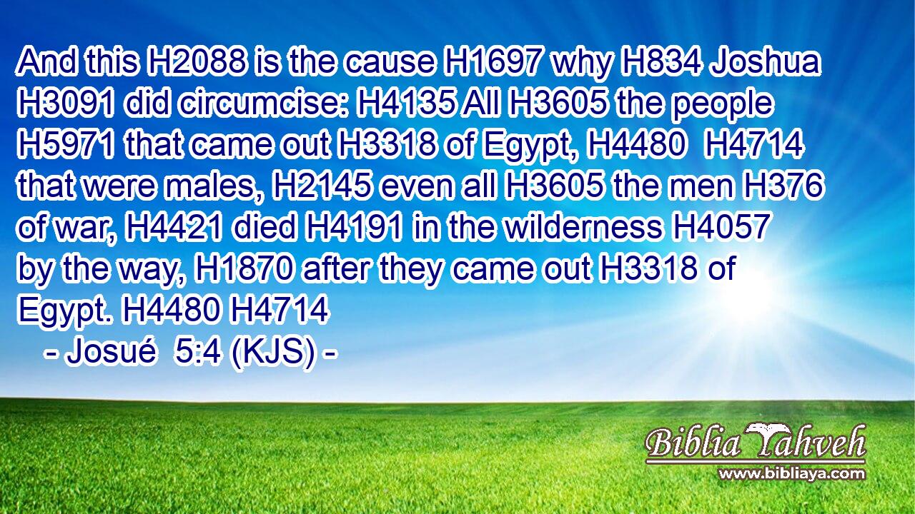 And this H2088 is the cause H1697 why H834 Joshua H3091 did circumcise: H4135 All H3605 the people H5971 that came out H3318 of Egypt, H4480  H4714 that were males, H2145 even all H3605 the men H376 of war, H4421 died H4191 in the wilderness H4057 by the way, H1870 after they came out H3318 of Egypt. H4480 H4714