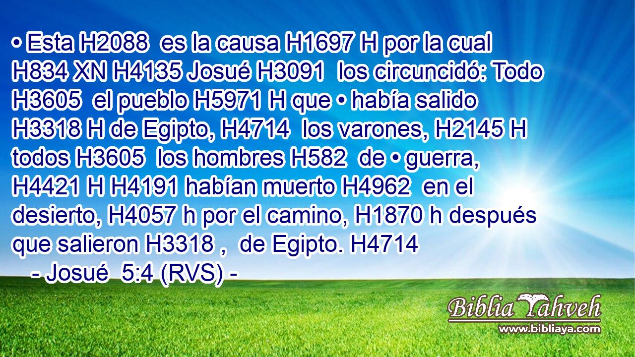 • Esta H2088  es la causa H1697 H por la cual H834 XN H4135 Josué H3091  los circuncidó: Todo H3605  el pueblo H5971 H que • había salido H3318 H de Egipto, H4714  los varones, H2145 H todos H3605  los hombres H582  de • guerra, H4421 H H4191 habían muerto H4962  en el desierto, H4057 h por el camino, H1870 h después que salieron H3318 ,  de Egipto. H4714  