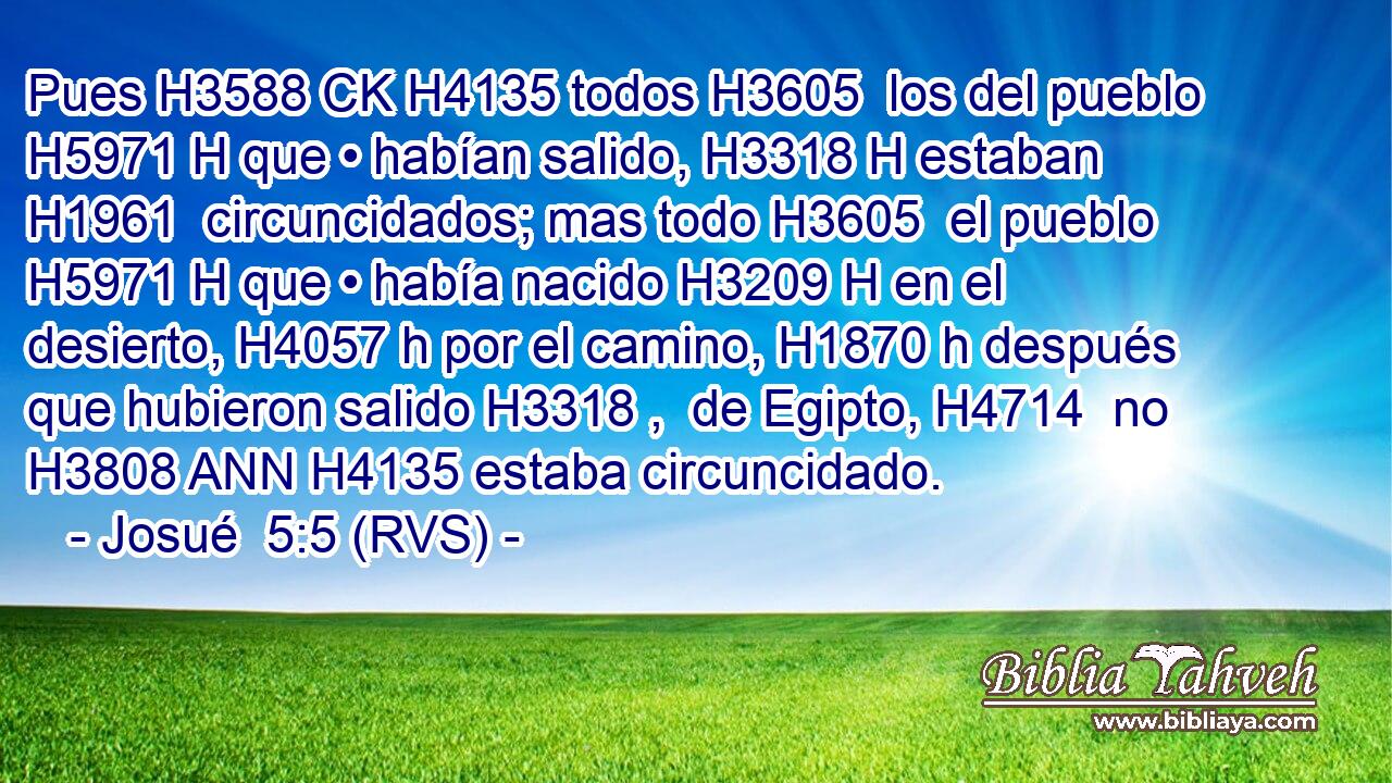 Pues H3588 CK H4135 todos H3605  los del pueblo H5971 H que • habían salido, H3318 H estaban H1961  circuncidados; mas todo H3605  el pueblo H5971 H que • había nacido H3209 H en el desierto, H4057 h por el camino, H1870 h después que hubieron salido H3318 ,  de Egipto, H4714  no H3808 ANN H4135 estaba circuncidado. 