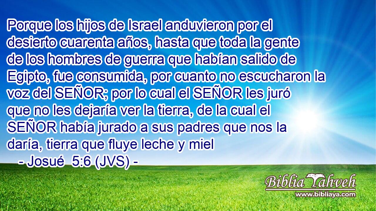 Porque los hijos de Israel anduvieron por el desierto cuarenta años, hasta que toda la gente de los hombres de guerra que habían salido de Egipto, fue consumida, por cuanto no escucharon la voz del SEÑOR; por lo cual el SEÑOR les juró que no les dejaría ver la tierra, de la cual el SEÑOR había jurado a sus padres que nos la daría, tierra que fluye leche y miel