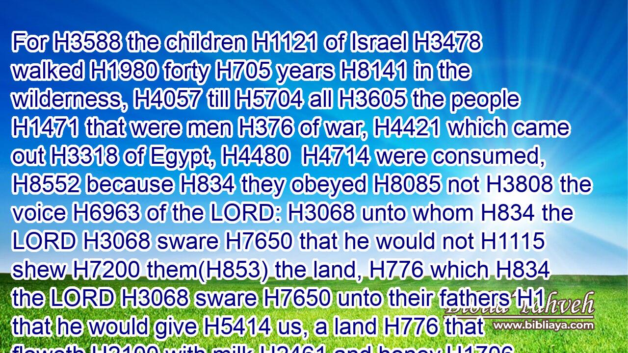 For H3588 the children H1121 of Israel H3478 walked H1980 forty H705 years H8141 in the wilderness, H4057 till H5704 all H3605 the people H1471 that were men H376 of war, H4421 which came out H3318 of Egypt, H4480  H4714 were consumed, H8552 because H834 they obeyed H8085 not H3808 the voice H6963 of the LORD: H3068 unto whom H834 the LORD H3068 sware H7650 that he would not H1115 shew H7200 them(H853) the land, H776 which H834 the LORD H3068 sware H7650 unto their fathers H1 that he would give H5414 us, a land H776 that floweth H2100 with milk H2461 and honey.H1706