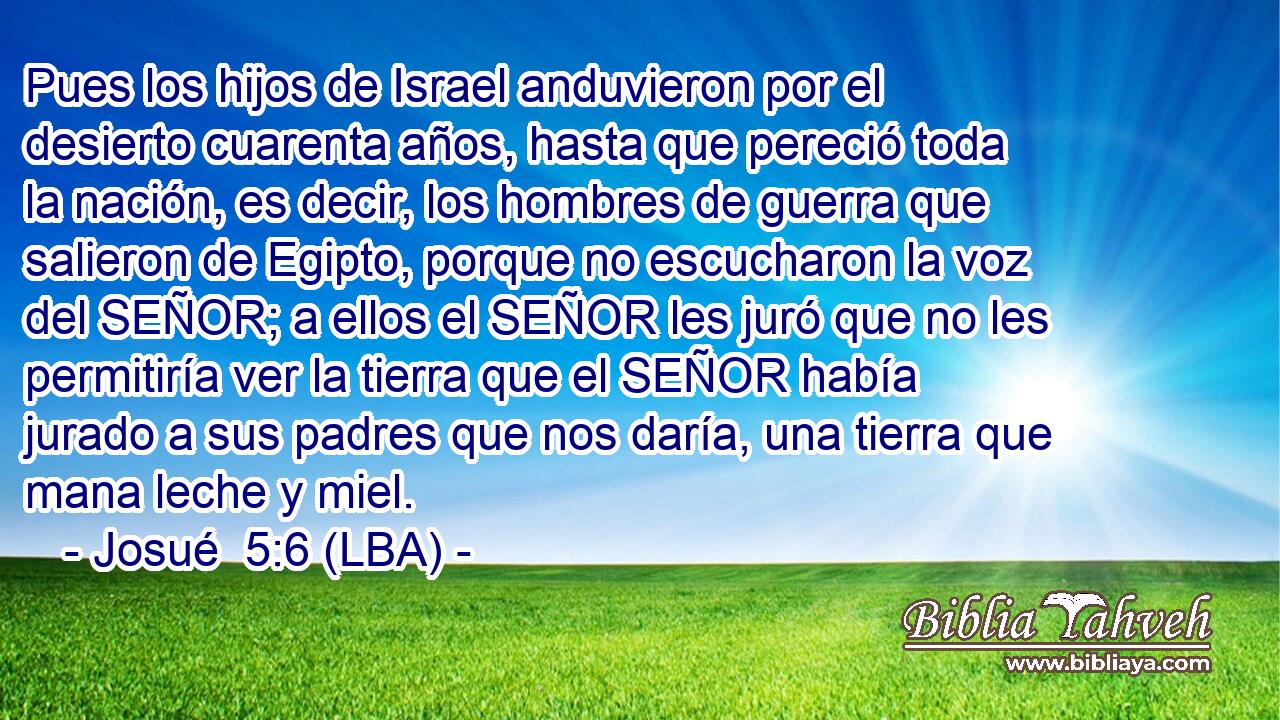 Pues los hijos de Israel anduvieron por el desierto cuarenta años, hasta que pereció toda la nación, es decir, los hombres de guerra que salieron de Egipto, porque no escucharon la voz del SEÑOR; a ellos el SEÑOR les juró que no les permitiría ver la tierra que el SEÑOR había jurado a sus padres que nos daría, una tierra que mana leche y miel.