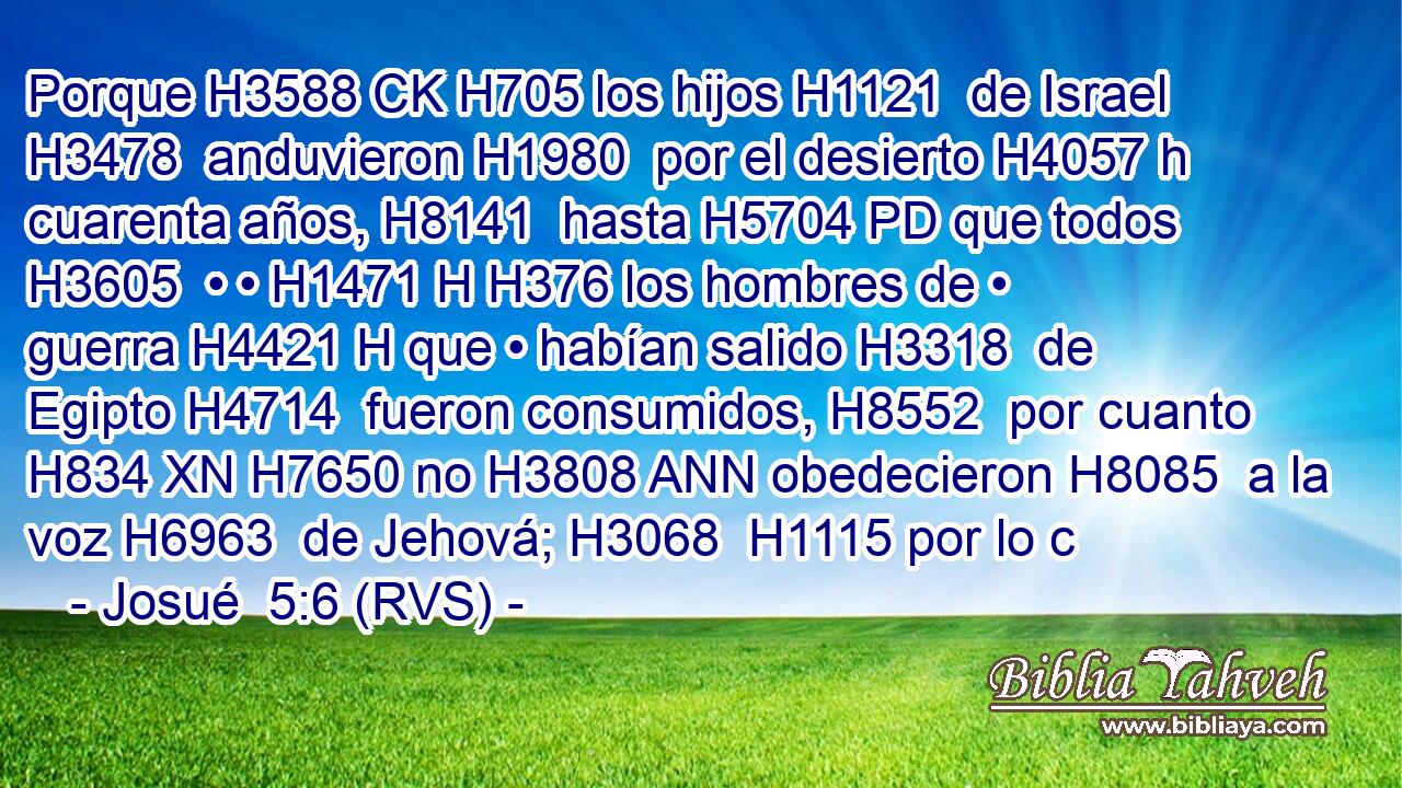 Porque H3588 CK H705 los hijos H1121  de Israel H3478  anduvieron H1980  por el desierto H4057 h cuarenta años, H8141  hasta H5704 PD que todos H3605  • • H1471 H H376 los hombres de • guerra H4421 H que • habían salido H3318  de Egipto H4714  fueron consumidos, H8552  por cuanto H834 XN H7650 no H3808 ANN obedecieron H8085  a la voz H6963  de Jehová; H3068  H1115 por lo c