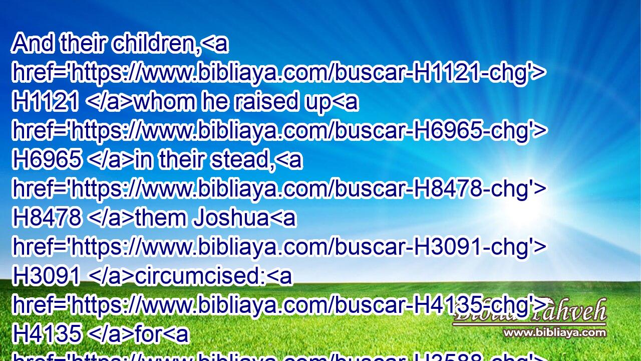 And their children, H1121 whom he raised up H6965 in their stead, H8478 them Joshua H3091 circumcised: H4135 for H3588 they were H1961 uncircumcised, H6189 because H3588 they had not H3808 circumcised H4135 them by the way.H1870