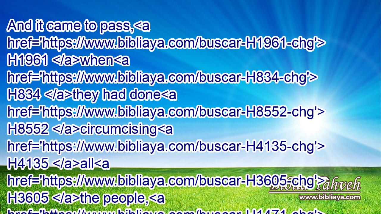 And it came to pass, H1961 when H834 they had done H8552 circumcising H4135 all H3605 the people, H1471 that they abode H3427 in their places H8478 in the camp, H4264 till H5704 they were whole.H2421