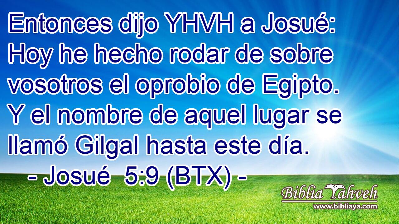 Entonces dijo YHVH a Josué: Hoy he hecho rodar de sobre vosotros el oprobio de Egipto. Y el nombre de aquel lugar se llamó Gilgal hasta este día.
