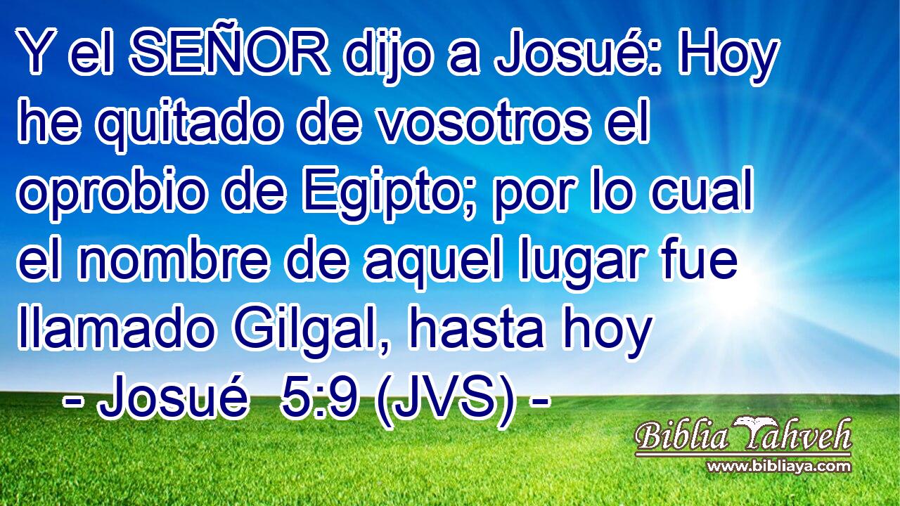 Y el SEÑOR dijo a Josué: Hoy he quitado de vosotros el oprobio de Egipto; por lo cual el nombre de aquel lugar fue llamado Gilgal, hasta hoy