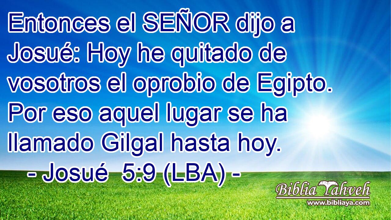 Entonces el SEÑOR dijo a Josué: Hoy he quitado de vosotros el oprobio de Egipto. Por eso aquel lugar se ha llamado Gilgal hasta hoy.