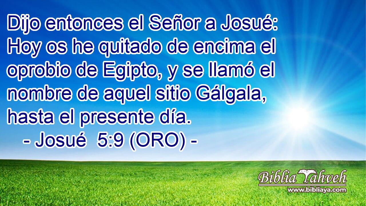  Dijo entonces el Señor a Josué: Hoy os he quitado de encima el oprobio de Egipto, y se llamó el nombre de aquel sitio Gálgala, hasta el presente día. 