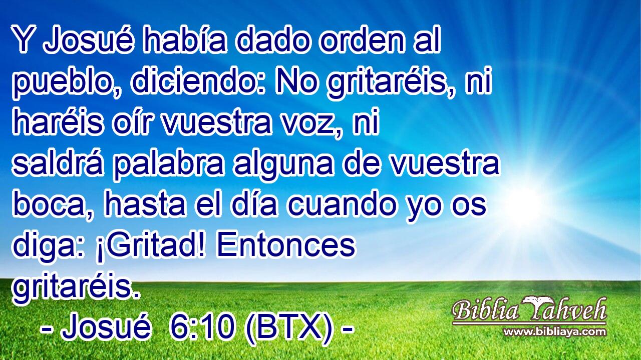 Y Josué había dado orden al pueblo, diciendo: No gritaréis, ni haréis oír vuestra voz, ni saldrá palabra alguna de vuestra boca, hasta el día cuando yo os diga: ¡Gritad! Entonces gritaréis.