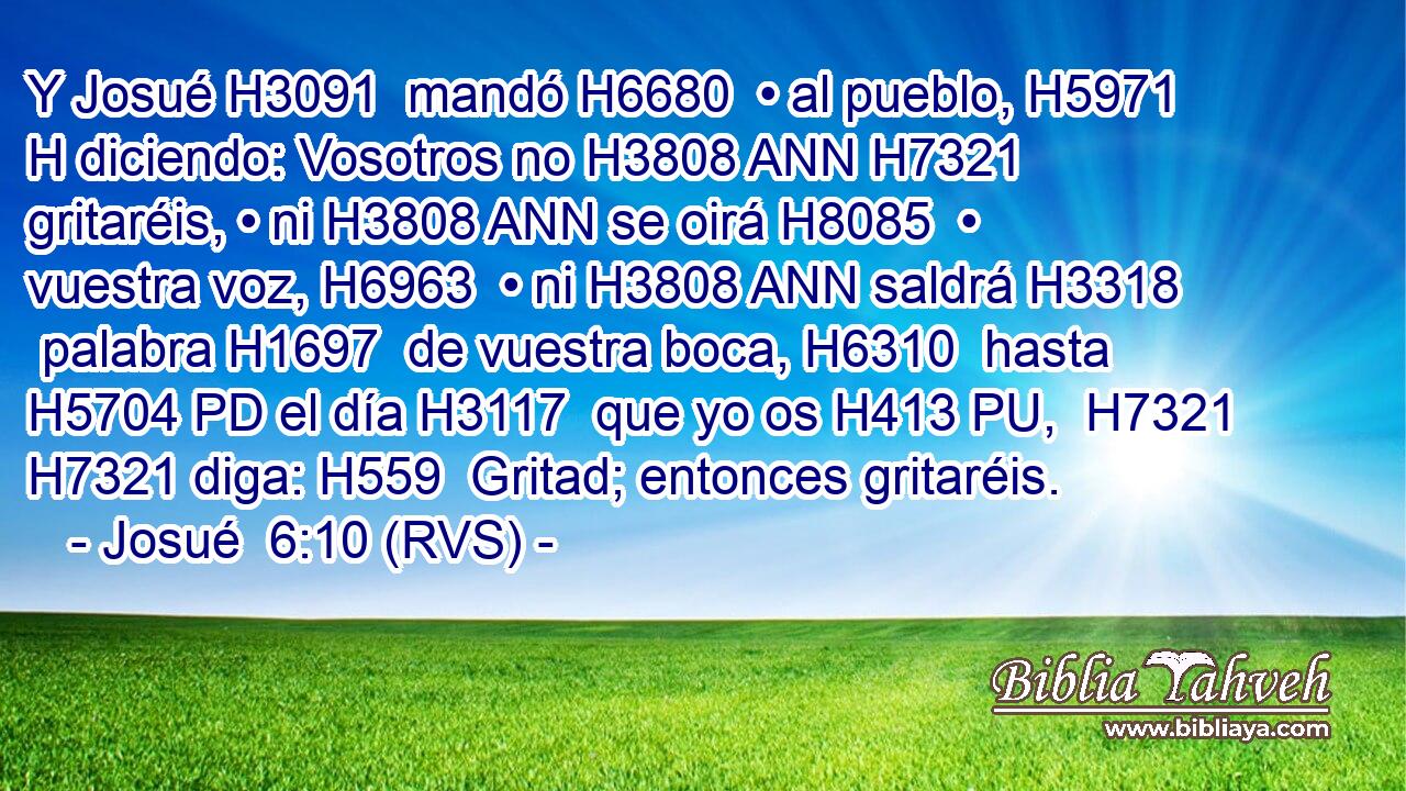 Y Josué H3091  mandó H6680  • al pueblo, H5971 H diciendo: Vosotros no H3808 ANN H7321 gritaréis, • ni H3808 ANN se oirá H8085  • vuestra voz, H6963  • ni H3808 ANN saldrá H3318  palabra H1697  de vuestra boca, H6310  hasta H5704 PD el día H3117  que yo os H413 PU,  H7321 H7321 diga: H559  Gritad; entonces gritaréis. 
