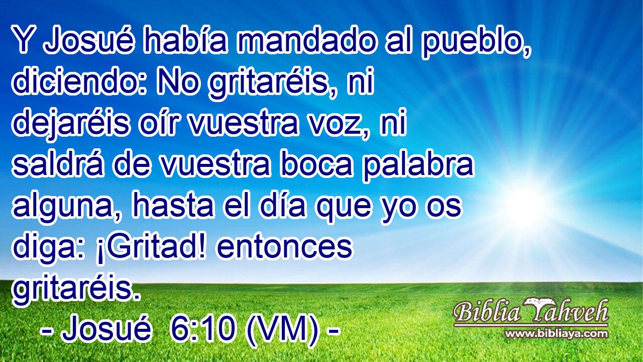  Y Josué había mandado al pueblo, diciendo: No gritaréis, ni dejaréis oír vuestra voz, ni saldrá de vuestra boca palabra alguna, hasta el día que yo os diga: ¡Gritad! entonces gritaréis. 