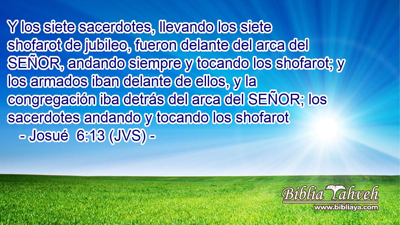 Y los siete sacerdotes, llevando los siete shofarot de jubileo, fueron delante del arca del SEÑOR, andando siempre y tocando los shofarot; y los armados iban delante de ellos, y la congregación iba detrás del arca del SEÑOR; los sacerdotes andando y tocando los shofarot